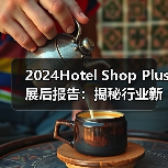 2024Hotel Shop Plus展后报告:揭秘行业新格局与未来机遇!(图2) 2024Hotel Shop Plus展后报告:揭秘行业新格局与未来机遇!(图2)